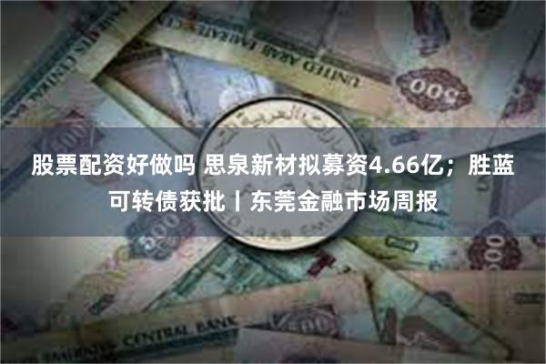 股票配资好做吗 思泉新材拟募资4.66亿；胜蓝可转债获批丨东莞金融市场周报