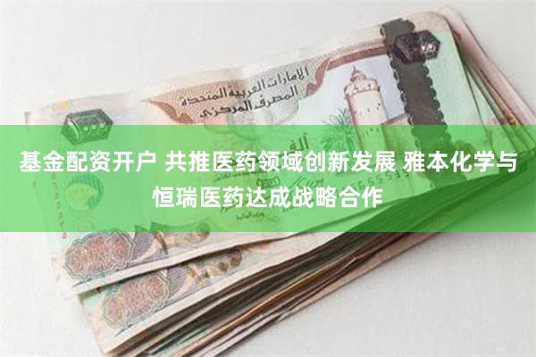 基金配资开户 共推医药领域创新发展 雅本化学与恒瑞医药达成战略合作