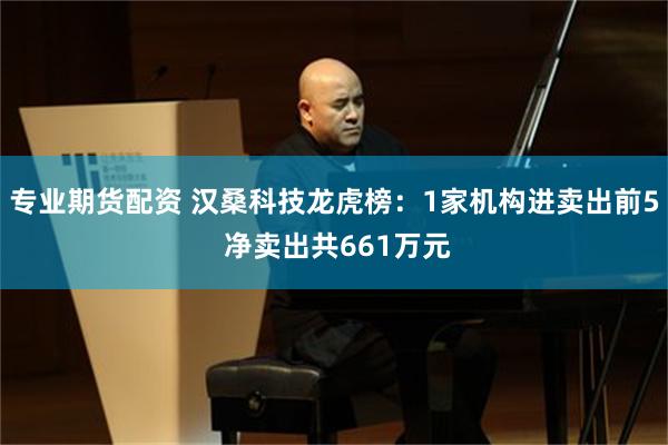 专业期货配资 汉桑科技龙虎榜：1家机构进卖出前5 净卖出共661万元