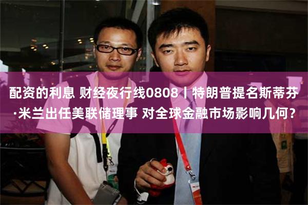 配资的利息 财经夜行线0808丨特朗普提名斯蒂芬·米兰出任美联储理事 对全球金融市场影响几何？