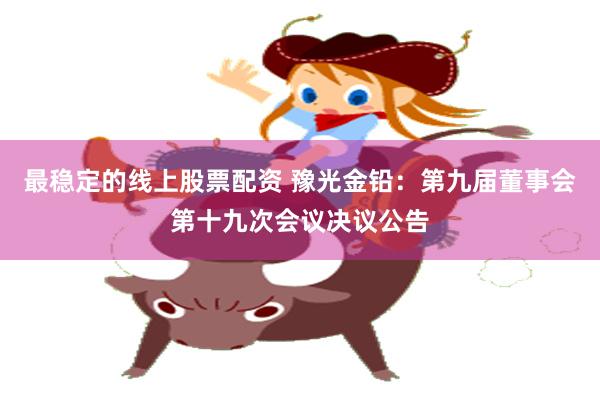最稳定的线上股票配资 豫光金铅：第九届董事会第十九次会议决议公告