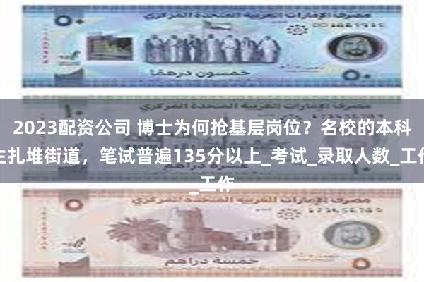 2023配资公司 博士为何抢基层岗位？名校的本科生扎堆街道，笔试普遍135分以上_考试_录取人数_工作