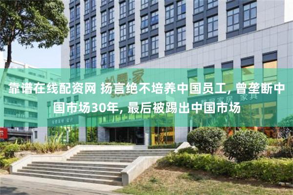 靠谱在线配资网 扬言绝不培养中国员工, 曾垄断中国市场30年, 最后被踢出中国市场
