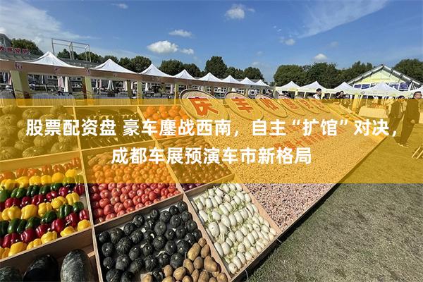 股票配资盘 豪车鏖战西南，自主“扩馆”对决，成都车展预演车市新格局