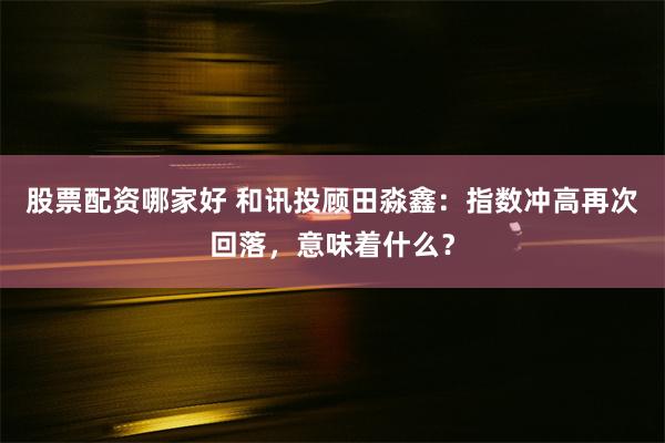 股票配资哪家好 和讯投顾田淼鑫:指数冲高再次回落,意味着什么?