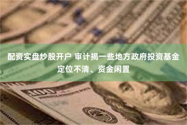 配资实盘炒股开户 审计揭一些地方政府投资基金定位不清、资金闲置