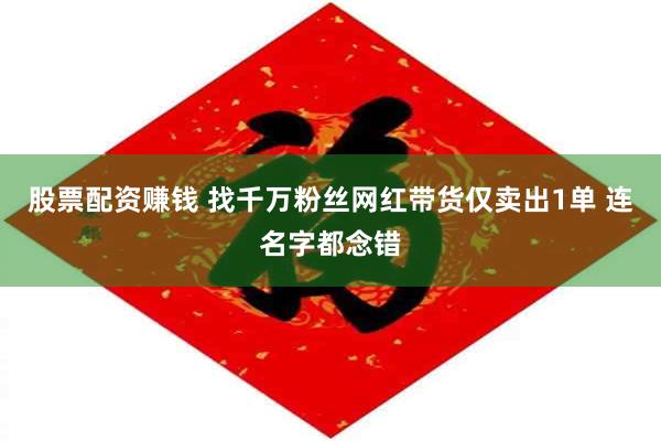 股票配资赚钱 找千万粉丝网红带货仅卖出1单 连名字都念错